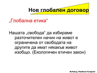 „ Глобална етика “ Нашата  „ свобода “  да избираме разточителен начин на живот е ограничена от свободата на другите да имат някакъв живот изобщо . ( Екологичен етичен закон ) Нов глобален договор W.Pekny, Plattform Footprint 