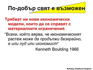 Трябват ни нови икономически модели, които да се справят с материалните ограничения “ Всеки, който вярва, че икономическият растеж   може да продължи безкрайно, е или луд или икономист “ Kenneth Boulding   1966 По-добър свят е възможен W.Pekny, Plattform Footprint 
