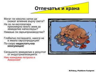 Могат ли няколко хапки да окажат влияние върху света ?  Не се ли експлоатира прекомерно много земя за земеделие напоследък ? Нямаше ли свръхпроизводство ?  Глобално погледнато, никога не е имало свръхпродукция !  По-скоро   недостатъчна консумация !  Сегашното земеделие е резултат от индустриализацията :  Ние изяждаме петрола и Амазония ! Отпечатък и храна   W.Pekny, Plattform Footprint 