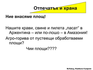 Ние внасяме площ !   Нашите крави ,  свине   и пилета  „ пасат “  в Аржентина  –  или по-лошо  –  в Амазония ! Агро-горива от пустеещи обработваеми площи ?  Чии площи ???? Отпечатък и храна   W.Pekny, Plattform Footprint 