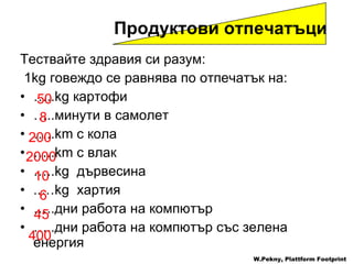 Тествайте здравия си разум : 1kg  говеждо   се равнява по отпечатък на:  … ..kg  картофи … .. минути в самолет … ..km  с кола … ..km  с влак … ..kg  дървесина ..…kg  хартия … .. дни работа на компютър … .. дни работа на компютър със зелена енергия   Продуктови отпечатъци W.Pekny, Plattform Footprint 50 400 45 6 10 2000 200 8 
