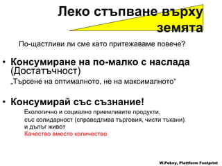 По-щастливи ли сме като притежаваме повече ? Консумиране на по-малко с наслада   ( Достатъчност )   „ Търсене на оптималното, не на максималното “ Консумирай със съзнание !    Екологично и социално приемливите продукти ,  със солидарност  ( справедлива търговия ,  чисти тъкани ) и дълъг живот Качество вместо количество   W.Pekny, Plattform Footprint Леко стъпване върху земята 