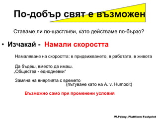 Ставаме ли по-щастливи, като действаме по-бързо ? Изчакай  -  Намали скоростта   Намаляване на скоростта :  в придвижването ,  в работата ,  в живота Да бъдеш, вместо да имаш . „ Общества - еднодневки “   Замяна на енергията с времето     ( пътуване като на  A. v. Humbolt) Възможно само при променени условия W.Pekny, Plattform Footprint По-добър свят е възможен 
