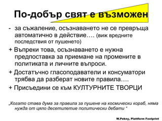 за съжаление ,  осъзнаването не се превръща автоматично в действие ….  ( виж вредните последствия от пушенето ) +  Въпреки това ,  осъзнаването   е нужна предпоставка за приемане на промените в политиката и личните въпроси . +  Достатъчно гласоподаватели и консуматори трябва да разберат новите правила ….  +  Присъедини се към   КУЛТУРНИТЕ ТВОРЦИ „ Когато става дума за правила за пушене на космически кораб ,  няма нужда от цяло десетилетие политически дебати  “ W.Pekny, Plattform Footprint По-добър свят е възможен 