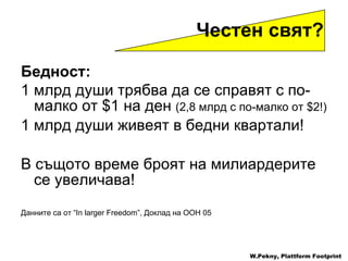 Бедност : 1  млрд   души трябва да се справят с по-малко от  $ 1   на ден   (2,8  млрд   с по-малко от  $ 2 !) 1  млрд души живеят в бедни квартали ! В същото време броят на милиардерите се увеличава ! Данните са от  “In larger Freedom”,  Доклад на ООН  05   W.Pekny, Plattform Footprint Честен свят ?  