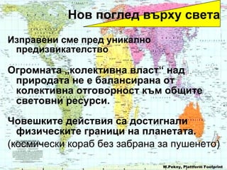 Изправени сме пред уникално предизвикателство   Огромната  „ колективна власт “  над природата не е балансирана от колективна отговорност към общите световни ресурси . Човешките действия са достигнали физическите граници на планетата . ( космически кораб без забрана за пушенето ) W.Pekny, Plattform Footprint Нов поглед върху света 