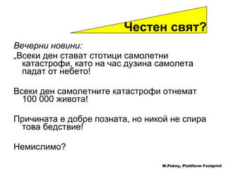 Вечерни новини : „ Всеки ден стават стотици самолетни катастрофи ,  като на час дузина самолета падат от небето ! Всеки ден самолетните катастрофи отнемат  100 000  живота !  Причината е добре позната ,  но никой не спира това бедствие ! Немислимо ? W.Pekny, Plattform Footprint Честен свят ?  