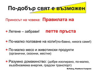Приносът на човека :  Правилата на  +  Летене  –  забрави !  петте пръста +   По-малко ползване на коли ! ( по-бавно ,  никога сами !) +  По-малко месо и животински продукти ( органични ,  сезонни ,  местни )  +   Разумно домакинство :  ( добре изолирано ,  по-малко ,  възобновяема енергия ,  градски транспорт ) W.Pekny, Plattform Footprint По-добър свят е възможен 