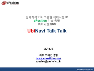 범세계적으로 고유한 객체식별 ID
   ePosition 기술 융합
     위치기반 SNS

UbiNavi Talk Talk


          2011. 5

       ㈜이포지션닷컴
    www.eposition.com
    szeelee@unitel.co.kr

                           www.ePosition.com
 