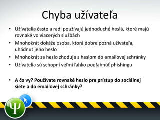 Chyba užívateľa
• Užívatelia často a radi používajú jednoduché heslá, ktoré majú
rovnaké vo viacerých službách
• Mnohokrát dokáže osoba, ktorá dobre pozná užívateľa,
uhádnuť jeho heslo
• Mnohokrát sa heslo zhoduje s heslom do emailovej schránky
• Užívatelia sú schopní veľmi ľahko podľahnúť phishingu
• A čo vy? Používate rovnaké heslo pre prístup do sociálnej
siete a do emailovej schránky?
 