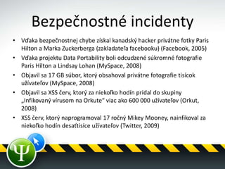 Bezpečnostné incidenty
• Vďaka bezpečnostnej chybe získal kanadský hacker privátne fotky Paris
Hilton a Marka Zuckerberga (zakladateľa facebooku) (Facebook, 2005)
• Vďaka projektu Data Portability boli odcudzené súkromné fotografie
Paris Hilton a Lindsay Lohan (MySpace, 2008)
• Objavil sa 17 GB súbor, ktorý obsahoval privátne fotografie tisícok
užívateľov (MySpace, 2008)
• Objavil sa XSS červ, ktorý za niekoľko hodín pridal do skupiny
„Infikovaný vírusom na Orkute“ viac ako 600 000 užívateľov (Orkut,
2008)
• XSS červ, ktorý naprogramoval 17 ročný Mikey Mooney, nainfikoval za
niekoľko hodín desaťtisíce užívateľov (Twitter, 2009)
 