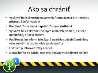 Ako sa chrániť
• Využívať bezpečnostné nastavenia/obmedzenia pre limitáciu
prístupu k informáciám
• Používať rôzne heslá naprieč rôznymi službami
• Vytvárať heslá zložené z veľkých a malých písmen, a čísel o
minimálnej dĺžke 8 znakov
• Publikovať len informácie, ktoré nemôžu spôsobiť problémy
vám ani vášmu okoliu, vždy to niekto číta
• Uvážlivo publikovať fotky a videá
• Nezapájať sa do každej masovej aktivity v sociálnych sieťach
 