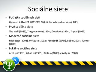 Sociálne siete
• Počiatky sociálnych sietí
Usernet, ARPANET, LISTSERV, BBS (Bulletin board services), EIES
• Prvé sociálne siete
The Well (1985), Theglobe.com (1994), Geocities (1994), Tripod (1995)
• Moderné sociálne siete
Friendster (2002), MySpace (2002), Facebook (2004), Bebo (2005), Twitter
(2006)
• Lokálne sociálne siete
Azet.sk (1997), Xchat.sk (1999), Birdz.sk(2005), eSvety.sk (2008)
 