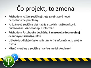 Čo projekt, to zmena
• Príchodom každej sociálnej siete sa objavujú nové
bezpečnostné problémy
• Každá nová sociálna sieť nabáda svojich návštevníkov k
publikovaniu viac osobných informácií
• Príchodom Facebooku dochádza k masovej a dobrovoľnej
deanonymizácií užívateľov
• Užívatelia zdieľajú často najintímnejšie informácie zo svojho
života
• Miznú morálne a sociálne hranice medzi skupinami
 