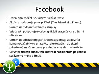 Facebook
• Jedna z najväčších sociálnych sietí na svete
• Aktívne podporuje princíp FOAF (The Friend of a Friend)
• Umožňuje vytvárať stránky a skupiny
• Vďaka API podporuje tvorbu aplikácií pracujúcich s dátami
užívateľov
• Umožňuje zdieľať fotografie, videá a statusy, sledovať a
komentovať aktivitu priateľov, selektovať ich do skupín,
priraďovať im rôzne práva pre sledovanie vlastnej aktivity
• Užívateľ získava absolútnu kontrolu nad kontom po zadaní
správneho mena a hesla
 