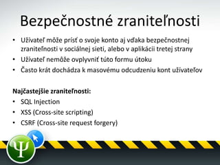 Bezpečnostné zraniteľnosti
• Užívateľ môže prísť o svoje konto aj vďaka bezpečnostnej
zraniteľnosti v sociálnej sieti, alebo v aplikácii tretej strany
• Užívateľ nemôže ovplyvniť túto formu útoku
• Často krát dochádza k masovému odcudzeniu kont užívateľov
Najčastejšie zraniteľnosti:
• SQL Injection
• XSS (Cross-site scripting)
• CSRF (Cross-site request forgery)
 