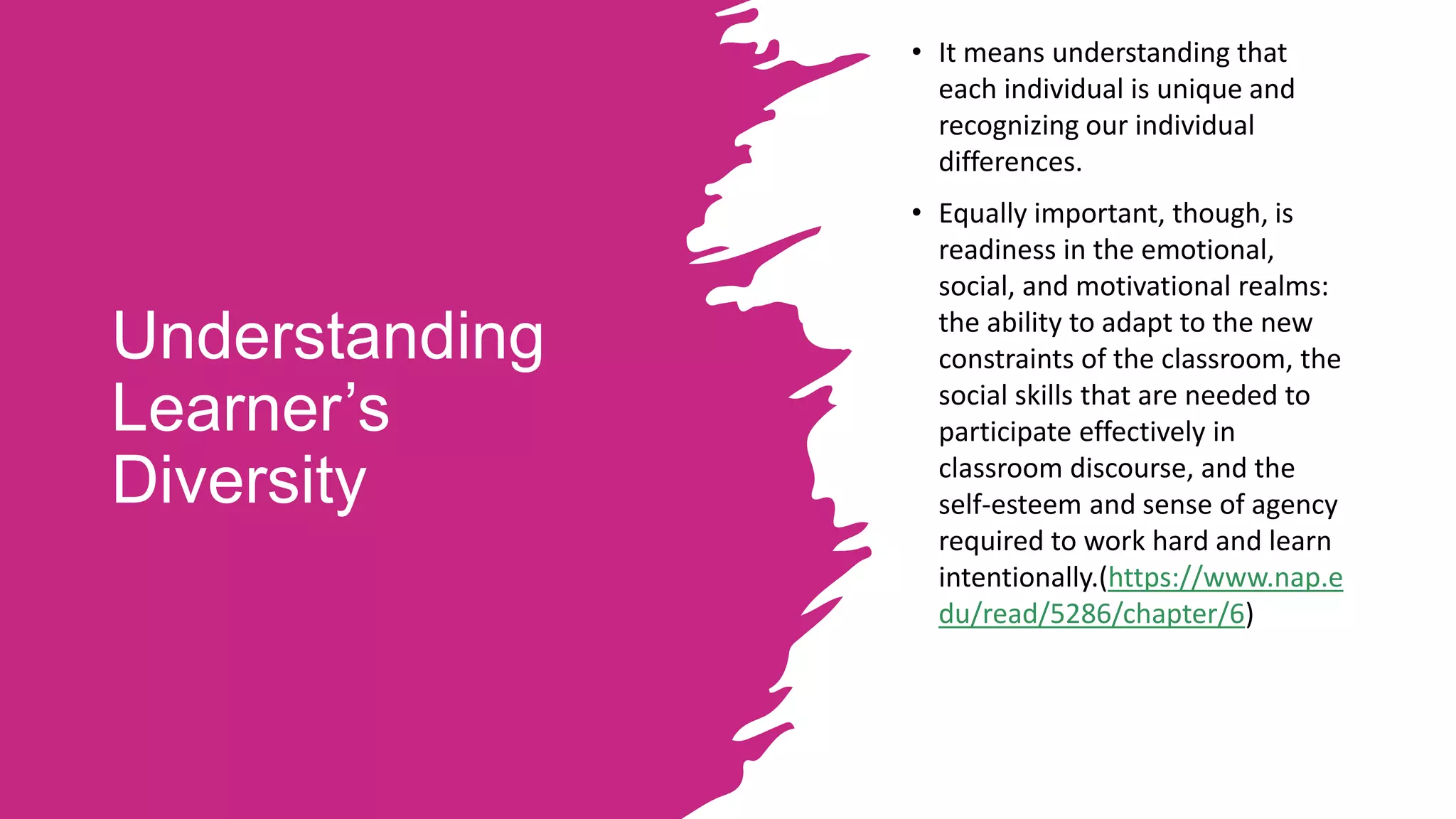 Understanding
Learner’s
Diversity
• It means understanding that
each individual is unique and
recognizing our individual
differences.
• Equally important, though, is
readiness in the emotional,
social, and motivational realms:
the ability to adapt to the new
constraints of the classroom, the
social skills that are needed to
participate effectively in
classroom discourse, and the
self-esteem and sense of agency
required to work hard and learn
intentionally.(https://www.nap.e
du/read/5286/chapter/6)
 