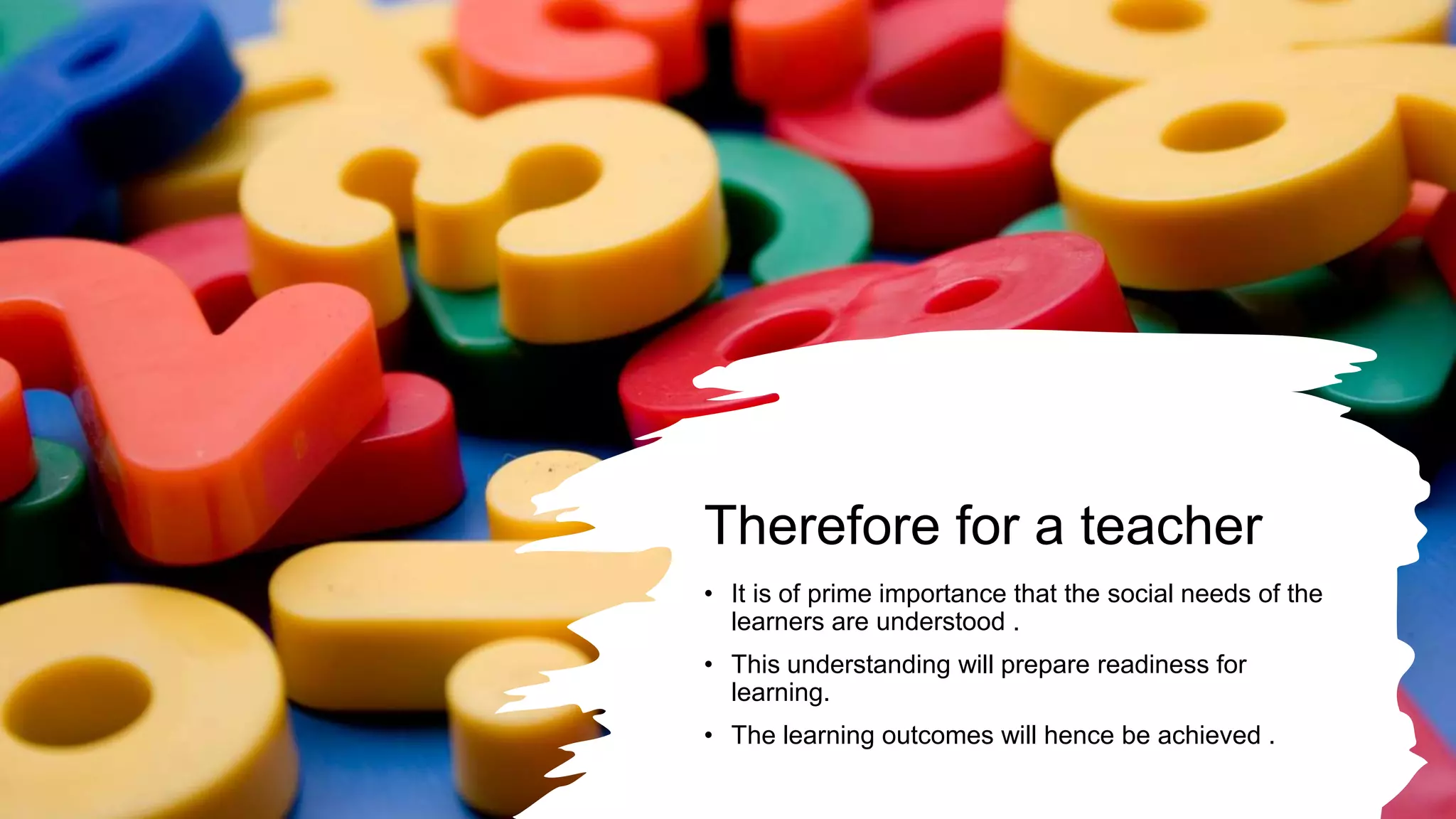Therefore for a teacher
• It is of prime importance that the social needs of the
learners are understood .
• This understanding will prepare readiness for
learning.
• The learning outcomes will hence be achieved .
 