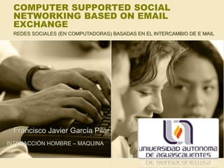 COMPUTER SUPPORTED SOCIAL
NETWORKING BASED ON EMAIL
EXCHANGE
Francisco Javier García Pilar
INTERACCIÓN HOMBRE – MAQUINA
REDES SOCIALES (EN COMPUTADORAS) BASADAS EN EL INTERCAMBIO DE E MAIL
 