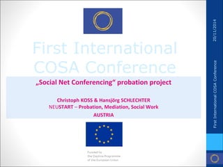 First International COSA Conference 
„Social Net Conferencing“ probation project 
Christoph KOSS & Hansjörg SCHLECHTER NEUSTART – Probation, Mediation, Social Work 
AUSTRIA 
20/11/2014 
First International COSA Conference  