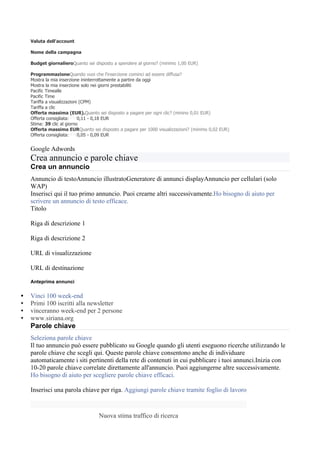 Valuta dell'account

    Nome della campagna

    Budget giornalieroQuanto sei disposto a spendere al giorno? (minimo 1,00 EUR)

    ProgrammazioneQuando vuoi che l'inserzione cominci ad essere diffusa?
    Mostra la mia inserzione ininterrottamente a partire da oggi
    Mostra la mia inserzione solo nei giorni prestabiliti
    Pacific Timealle
    Pacific Time
    Tariffa a visualizzazioni (CPM)
    Tariffa a clic
    Offerta massima (EUR).Quanto sei disposto a pagare per ogni clic? (minino 0,01 EUR)
    Offerta consigliata:     0,11 - 0,18 EUR
    Stima: 39 clic al giorno
    Offerta massima EURQuanto sei disposto a pagare per 1000 visualizzazioni? (minimo 0,02 EUR)
    Offerta consigliata:     0,05 - 0,09 EUR


    Google Adwords
    Crea annuncio e parole chiave
    Crea un annuncio
    Annuncio di testoAnnuncio illustratoGeneratore di annunci displayAnnuncio per cellulari (solo
    WAP)
    Inserisci qui il tuo primo annuncio. Puoi crearne altri successivamente.Ho bisogno di aiuto per
    scrivere un annuncio di testo efficace.
    Titolo

    Riga di descrizione 1

    Riga di descrizione 2

    URL di visualizzazione

    URL di destinazione

    Anteprima annunci

•   Vinci 100 week-end
•   Primi 100 iscritti alla newsletter
•   vinceranno week-end per 2 persone
•   www.siriana.org
    Parole chiave
    Seleziona parole chiave
    Il tuo annuncio può essere pubblicato su Google quando gli utenti eseguono ricerche utilizzando le
    parole chiave che scegli qui. Queste parole chiave consentono anche di individuare
    automaticamente i siti pertinenti della rete di contenuti in cui pubblicare i tuoi annunci.Inizia con
    10-20 parole chiave correlate direttamente all'annuncio. Puoi aggiungerne altre successivamente.
    Ho bisogno di aiuto per scegliere parole chiave efficaci.

    Inserisci una parola chiave per riga. Aggiungi parole chiave tramite foglio di lavoro



                                   Nuova stima traffico di ricerca
 