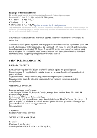 Riepilogo della stima del traffico
Di seguito sono riportate approssimazioni per le parole chiave riportate sopra.
Basato su CPC max. di € 1,65 e budget di € 5,00/giorno.
CPC medio:      € 0,16 - € 0,83
Clic/giorno:    6 - 19
Costo/Giorno: € 3,07 - € 5,00 Opzioni avanzate: tipi di corrispondenza
Nota importante. Non possiamo garantire che queste parole chiave miglioreranno il rendimento della tua campagna. Ci
riserviamo il diritto di non approvare qualsiasi parola chiave aggiunta. Sei responsabile delle parole chiave selezionate e
del loro uso in conformità alle leggi vigenti.



Nel profilo di Facebook abbiamo inserito un feedRSS che prende informazioni direttamente dal
nostro blog

Abbiamo deciso di operare seguendo una campagna di affiliazione semplice, regalando ai primi 100
iscritti alla nostra newsletter una smartbox del valore di € 34,9 valida per un week-end in omaggio,
in modo da accaparrarsi i primi 100 clienti. Di questi 100 iscritti, ogni mese c’è in palio un week-
end per chi porta più persone che a loro volta prenotano e così via creando una catena. In questo
modo riusciamo a recuperare piano piano l’investimento iniziale.


STRATEGIA DI MARKETING

L’IDEA DI PROGETTO

Realizzare un blog attraverso il quale affermarsi come un esperto per quanto riguarda
l’organizzazione di viaggi in luoghi esotici e attraverso cui coinvolgere in modo partecipativo i
potenziali clienti.
Si prevede inoltre l’integrazione del blog con alcuni dei principali social network.
Partecipazione a forum del settore (il giramondo, forum viaggiare, cisonostato.com, trip
advisorforum)

WEB MARKETING PLAN

Blog:-da realizzare con Wordpress
Apps& widget: share on FB, FacebookConnect, Google friend connect, Share this, FeedRSS,
Facebookwidget, Flickr
Registrazione del blog con Technoratie Digg
Contenuti: Diario di viaggio, Previewluogo, Consigli di viaggio, Howto’s,Elenchi (10 cose per.. ; 5
posti da scoprire..; 8 accessori..) Focus on, Foto del giorno/settimana, presentazione viaggio tipo,
gioco ad indizi con premio.sondaggio shootout
Google adsense

Advertising:
FacebookAdse Google Adwords

SOCIAL MEDIA MARKETING

Facebook:
Creazione di una fan page
Appssul profilo: RSS feed, Flickr, File Sharing, Poll,
 