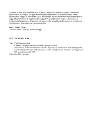 Creazione di apps: Che tipo di vacanza fa per te?..Scopri dove andare in vacanza…Quantosai
organizzare il tuo viaggio. Le appsrimandano poi alla possibilità di chiedere consigli o farsi
organizzare il viaggio da un esperto.Yahoo Answers(per rispondere a tutte le domande relative ai
viaggi)Flickr(creazione di un gruppo per viaggiatori in cui postare le proprie foto in un pool
condiviso; partecipazione a discussioni sui viaggi in altri gruppi)LinkedIn: entrare in contatto con
professionisti e farsi conoscere tramite mail mktg

VIRAL MARKETING
Concorso vota il sedere più bello in spiaggia



COSTI E RISULTATI

Costi: € 3490 per smart-box
        € 500 per campagne varie su facebook e google adwords
        Previsione di ritorno investimento concorso week-end se anche solo la metà delle persone
        iscritte alla newsletter mi porta un amico e anche solo 25 persone prenotano un viaggio da €
        200 ho un incasso di € 5000 .
Attivazione blog - gratuito
 