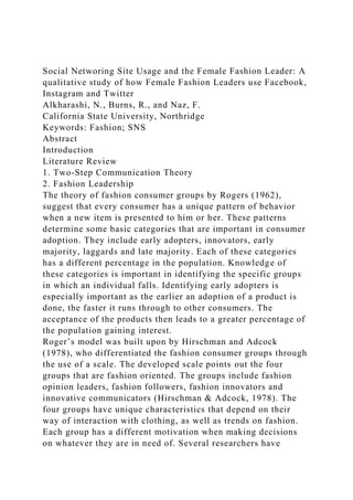 Social Networing Site Usage and the Female Fashion Leader: A
qualitative study of how Female Fashion Leaders use Facebook,
Instagram and Twitter
Alkharashi, N., Burns, R., and Naz, F.
California State University, Northridge
Keywords: Fashion; SNS
Abstract
Introduction
Literature Review
1. Two-Step Communication Theory
2. Fashion Leadership
The theory of fashion consumer groups by Rogers (1962),
suggest that every consumer has a unique pattern of behavior
when a new item is presented to him or her. These patterns
determine some basic categories that are important in consumer
adoption. They include early adopters, innovators, early
majority, laggards and late majority. Each of these categories
has a different percentage in the population. Knowledge of
these categories is important in identifying the specific groups
in which an individual falls. Identifying early adopters is
especially important as the earlier an adoption of a product is
done, the faster it runs through to other consumers. The
acceptance of the products then leads to a greater percentage of
the population gaining interest.
Roger’s model was built upon by Hirschman and Adcock
(1978), who differentiated the fashion consumer groups through
the use of a scale. The developed scale points out the four
groups that are fashion oriented. The groups include fashion
opinion leaders, fashion followers, fashion innovators and
innovative communicators (Hirschman & Adcock, 1978). The
four groups have unique characteristics that depend on their
way of interaction with clothing, as well as trends on fashion.
Each group has a different motivation when making decisions
on whatever they are in need of. Several researchers have
 