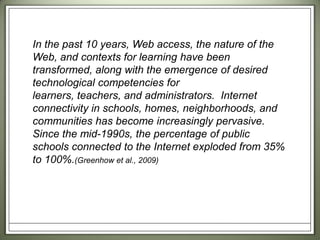 In the past 10 years, Web access, the nature of the Web, and contexts for learning have been transformed, along with the emergence of desired technological competencies for learners, teachers, and administrators.  Internet connectivity in schools, homes, neighborhoods, and communities has become increasingly pervasive.  Since the mid-1990s, the percentage of public schools connected to the Internet exploded from 35% to 100%.(Greenhow et al., 2009)  