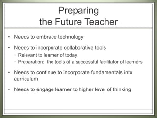 Preparing the Future TeacherNeeds to embrace technologyNeeds to incorporate collaborative toolsRelevant to learner of todayPreparation:  the tools of a successful facilitator of learnersNeeds to continue to incorporate fundamentals into curriculumNeeds to engage learner to higher level of thinking