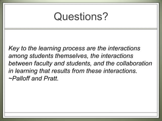 Key to the learning process are the interactions among students themselves, the interactions between faculty and students, and the collaboration in learning that results from these interactions. ~Palloff and Pratt. Questions?
