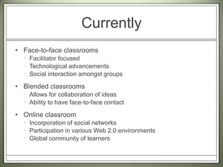 CurrentlyFace-to-face classroomsFacilitator focusedTechnological advancementsSocial interaction amongst groupsBlended classroomsAllows for collaboration of ideas Ability to have face-to-face contactOnline classroomIncorporation of social networksParticipation in various Web 2.0 environmentsGlobal community of learners