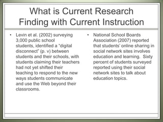 What is Current Research Finding with Current InstructionLevin et al. (2002) surveying 3,000 public school students, identified a “digital disconnect” (p. v) between students and their schools, with students claiming their teachers had not yet shifted their teaching to respond to the new ways students communicate and use the Web beyond their classrooms.National School Boards Association (2007) reported that students’ online sharing in social network sites involves education and learning.  Sixty percent of students surveyed reported using their social network sites to talk about education topics.