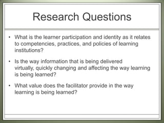 Research QuestionsWhat is the learner participation and identity as it relates to competencies, practices, and policies of learning institutions?  Is the way information that is being delivered virtually, quickly changing and affecting the way learning is being learned?  What value does the facilitator provide in the way learning is being learned?