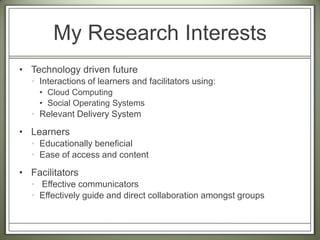 My Research Interests Technology driven futureInteractions of learners and facilitators using:Cloud ComputingSocial Operating Systems Relevant Delivery SystemLearners Educationally beneficialEase of access and contentFacilitators Effective communicatorsEffectively guide and direct collaboration amongst groups