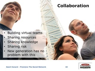 10
Collaboration
• Building virtual teams
• Sharing resources
• Sharing knowledge
• Sharing risk
• New generation has no
problem with this
Geert Conard – Premiere The Social Network
 