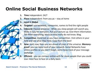 Online Social Business Networks
12
1. Time independent: 24/7
2. Place independent: from you pc – stay at home
3. Local & Global
4. Targeted: use keywords, companies, names to find the right people
5. Inbound: Passive presence - While you sleep people will search you.
Make it easy for everyone. Put your picture up. Give them information.
Tell them everything, because they really do not know. Blog.
6. Competitive: Stand out as you have competition. Visit others in your
field and see what they have. Copy from the best!
7. New: start now, then you are ahead of most of the universe. Memory-
proof: you can keep track of your network. Social Networks have
online profiles so you don’t forget, some keep track of your message
exchange.
8. Efficient: you can connect online with far more people than you could
ever meet face to face on a daily basis.
Geert Conard – Premiere The Social Network
 