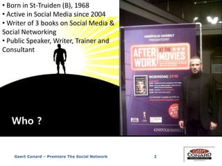 Geert Conard – Premiere The Social Network 2
• Born in St-Truiden (B), 1968
• Active in Social Media since 2004
• Writer of 3 books on Social Media &
Social Networking
• Public Speaker, Writer, Trainer and
Consultant
Who ?
 