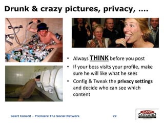 Drunk & crazy pictures, privacy, ….
• Always THINK before you post
• If your boss visits your profile, make
sure he will like what he sees
• Config & Tweak the privacy settings
and decide who can see which
content
22Geert Conard – Premiere The Social Network
 