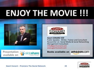 ENJOY THE MOVIE !!!
25
Geert CONARD VOF
Public Speaker, Writer, Trainer and Consultant
Researcher on Social Media & Social Networking
Management Consultant
info@geertconard.com
www.geertconard.com
Books available onPresentation
available on
Geert Conard – Premiere The Social Network
 