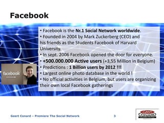 Facebook
3
• Facebook is the Nr.1 Social Network worldwide.
• Founded in 2004 by Mark Zuckerberg (CEO) and
his friends as the Students Facebook of Harvard
University.
• In sept. 2006 Facebook opened the door for everyone.
• +500.000.000 Active users (+3,55 Million in Belgium)
• Predictions : 1 Billion users by 2012 !!!
• Largest online photo database in the world !
• No official activities in Belgium, but users are organizing
their own local Facebook gatherings
Geert Conard – Premiere The Social Network
 