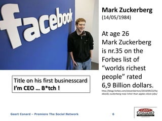 6
Mark Zuckerberg
(14/05/1984)
At age 26
Mark Zuckerberg
is nr.35 on the
Forbes list of
“worlds richest
people” rated
6,9 Billion dollars.
http://blogs.forbes.com/stevenbertoni/2010/09/22/fac
ebooks-zuckerberg-now-richer-than-apples-steve-jobs/
Title on his first businesscard
I’m CEO … B*tch !
Geert Conard – Premiere The Social Network
 