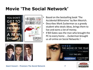 7
Movie ‘The Social Network’
• Based on the bestselling book ‘The
Accidental Billionaires’ by Ben Mezrich.
• Describes Mark Zuckerman as a greedy
student who steals ideas, brings them to
live and earns a lot of money.
• If Bill Gates was the man who brought the
PC to every home … Zuckerman brought
us all online on Social Networks !
Geert Conard – Premiere The Social Network
 
