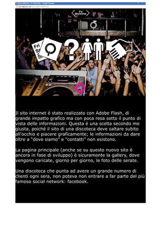 Il sito internet è stato realizzato con Adobe Flash, di
grande impatto grafico ma con poca resa sotto il punto di
vista delle informazioni. Questa è una scelta secondo me
giusta, poiché il sito di una discoteca deve saltare subito
all'occhio e piacere graficamente; le informazioni da dare
oltre a “dove siamo” e “contatti” non esistono.

La pagina principale (anche se su questo nuovo sito è
ancora in fase di sviluppo) è sicuramente la gallery, dove
vengono caricate, giorno per giorno, le foto delle serate.

Una discoteca che punta ad avere un grande numero di
clienti ogni sera, non poteva non entrare a far parte del più
famoso social network: facebook.
 