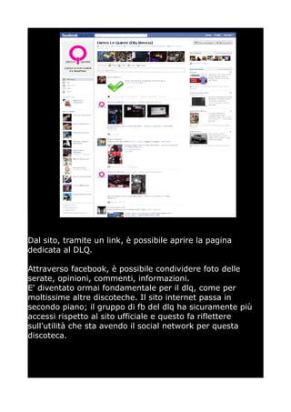 Dal sito, tramite un link, è possibile aprire la pagina
dedicata al DLQ.

Attraverso facebook, è possibile condividere foto delle
serate, opinioni, commenti, informazioni.
E' diventato ormai fondamentale per il dlq, come per
moltissime altre discoteche. Il sito internet passa in
secondo piano; il gruppo di fb del dlq ha sicuramente più
accessi rispetto al sito ufficiale e questo fa riflettere
sull'utilità che sta avendo il social network per questa
discoteca.
 