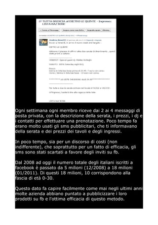 Ogni settimana ogni membro riceve dai 2 ai 4 messaggi di
posta privata, con la descrizione della serata, i prezzi, i dj e
i contatti per effettuare una prenotazione. Poco tempo fa
erano molto usati gli sms pubblicitari, che ti informavano
della serata e dei prezzi dei tavoli e degli ingressi.

In poco tempo, sia per un discorso di costi (non
indifferente), che soprattutto per un fatto di efficacia, gli
sms sono stati scartati a favore degli inviti su fb.

Dal 2008 ad oggi il numero totale degli italiani iscritti a
facebook è passato da 5 milioni (12/2008) a 18 milioni
(01/2011). Di questi 18 milioni, 10 corrispondono alla
fascia di età 0-30.

Questo dato fa capire facilmente come mai negli ultimi anni
molte azienda abbiano puntato a pubblicizzare i loro
prodotti su fb e l'ottima efficacia di questo metodo.
 