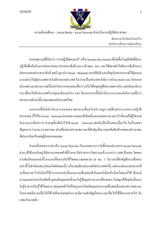 22/02/54                                                                                                                                                                  1 

 



                    ความมันคงศึกษา – Social Media - Social Network ตัวเร่ งในการปฏิวติประชาชน
                          ่                                                         ั
                                                                                                                                พันเอก ดร.ธีรนันท์ นันทขว้าง
                                                                                                                             นักวิชาการด้านความมันคงอิสระ
                                                                                                                                                   ่



             จากเหตุการณ์ที่เรี ยกว่า “การปฏิวติดอกมะลิ” หรื อ (Jasmine Revolution) ที่เกิดขึ้นในตูนีเซียที่มีการ
                                              ั
ปฏิวติเพื่อล้มล้างการปกครองของ ประธานาธิบดี เบน อาลี (Ben Ali) และได้ขยายตัวไปยังการล้มล้างการ
    ั
ปกครองของประธานาธิ บดี ฮุสนี มูบารัก (Hosni Mubarak) ของอียิปต์ และปั จจุบนสถานการณ์ได้ลุกลาม
                                                                          ั
บานปลายไปสู่ ประเทศอาหรับอีกหลายประเทศ ไม่ว่าจะเป็ นประเทศ ลิเบีย บาห์เรน เยเมน และ อีกหลาย
                                                              ่
ประเทศ และสถานการณ์น้ นนักวิชาการหลายคนเชื่อว่า คงไม่ได้หยุดอยูที่ประเทศอาหรับ แต่กลับจะมีการ
                      ั
กระเพื่อมไปยังประเทศในกลุ่ มลาติ นอเมริ ก า และ จี นนอกจากนี้ มี นัก วิชาการบางคนยังมี ความเชื่ อว่า
สถานการณ์เหล่านี้อาจจะเลยมายังประเทศไทย

             นอกจากนี้ ยัง มี นัก วิ ช าการหลายคน พยายามเชื่ อ มโยงปรากฏการณ์ ที่ แ พร่ ก ระจายการปฏิ ว ติ
                                                                                                        ั
                ั
ประชาชน นี้ ไว้กบ Social Network ผ่านบทความและข้อคิดเห็นหลายบทความ อย่างไรก็ตามก็มีผวิพากษ์
                                                                                    ู้
จํานวนมากที่กล่าวว่า สาเหตุที่แท้จริ งไม่ใช่ Social Network แต่กลับเป็ นเรื่ องของเงื่อนไข ในเรื่ องของ
ปัญหาการว่างงาน ความยากจน ปากท้องของประชาชน และที่สาคัญ คือการขาดสิ ทธิเสรี ภาพของประชาชน
                                                   ํ
ที่ทาการเรี ยกร้องต่อผูปกครองของตน
    ํ                  ้

             ส่ วนหนึ่ งของการกล่าวถึง Social Network กันมากเพราะการโตขึ้นของประชากร Social Network
ต่างๆ ที่ใช้งานกันอยู่ มีอตราการขยายตัวที่เร็ วมาก มีประชาการโดยรวมแล้ว มากกว่า 1,000 ล้านคน โดยคน
                          ั
กว่าพันล้านคนเหล่านี้ สามารถสื่ อสารกันได้โดยตรง ตลอดเวลา 24 ชม. 7 วัน และที่สาคัญคือการสื่ อสาร
                                                                              ํ
เหล่านี้ ไม่จากัดเฉพาะสังคมใดสังคมหนึ่ ง หรื อ พลเมืองประเทศใดประเทศหนึ่ ง แต่คนแต่ละคนสามารถที่
             ํ
จะสื่ อสารอะไรกับใครก็ได้ หากเขาเหล่านั้นสามารถเชื่อมต่อเข้าอินเตอร์ เน็ตหรื อโลกไซเบอร์ ได้ ซึ่ งจะมี
ความแตกต่างจากในอดีตที่ บุคคลใดบุคคลหนึ่งจะรับรู ้ขอมูลข่าวสารมาเป็ นทอดๆ ในขณะที่ปัจจุบนนั้นการ
                                                   ้                                    ั
รับรู ้สามารถรับรู ้ได้โดยตรง แต่บุคคลทัวไปก็ยงถูกแบ่งโดยสังคมและความเป็ นพลเมืองของประเทศ และ
                                        ่     ั
ในอนาคตมีความเป็ นไปได้ว่าเส้นแบ่งเขตต่างๆ จะมีความสําคัญน้อยลง และเป็ นไปได้ที่จะจางหายไป ดัง
แสดงในภาพที่ 1
 