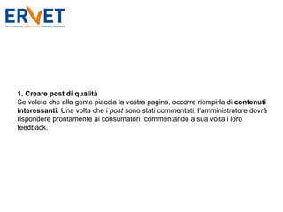1. Creare post di qualità Se volete che alla gente piaccia la vostra pagina, occorre riempirla di  contenuti interessanti . Una volta che i  post  sono stati commentati, l’amministratore dovrà rispondere prontamente ai consumatori, commentando a sua volta i loro feedback. 