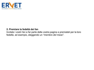 2. Premiare la fedeltà dei fan Invitate i vostri  fan  a far parte della vostra pagina e premiateli per la loro fedeltà, ad esempio, eleggendo un  “membro del mese”. 