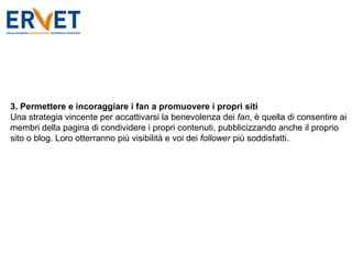 3. Permettere e incoraggiare i fan a promuovere i propri siti Una strategia vincente per accattivarsi la benevolenza dei  fan , è quella di consentire ai membri della pagina di condividere i propri contenuti, pubblicizzando anche il proprio sito o blog. Loro otterranno più visibilità e voi dei  follower  più soddisfatti. 